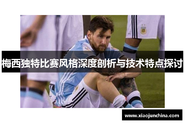 梅西独特比赛风格深度剖析与技术特点探讨