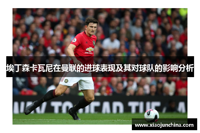埃丁森卡瓦尼在曼联的进球表现及其对球队的影响分析
